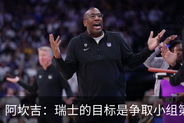 阿坎吉：瑞士的目标是争取小组第一出线 补水暂停会打乱比赛节奏